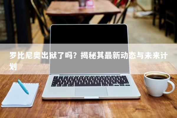 罗比尼奥出狱了吗？揭秘其最新动态与未来计划